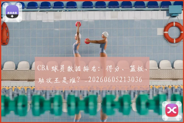CBA 球员数据排名:得分、篮板、助攻王是谁?_20260605213036