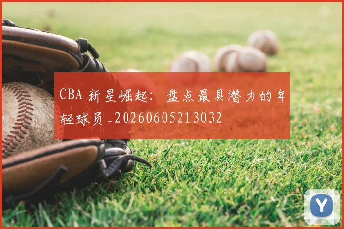 CBA 新星崛起:盘点最具潜力的年轻球员_20260605213032