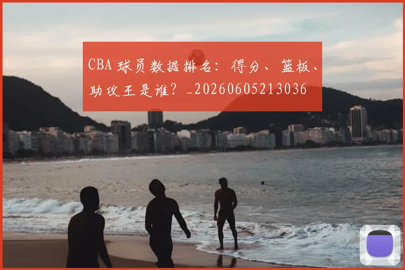 CBA 球员数据排名:得分、篮板、助攻王是谁?_20260605213036